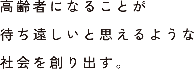 高齢者になることが待ち遠しいと思えるような社会を創り出す。